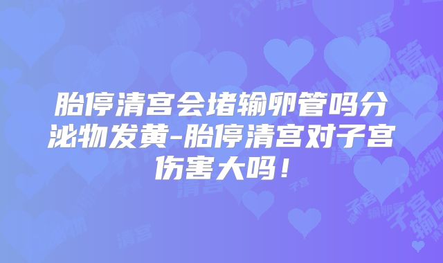 胎停清宫会堵输卵管吗分泌物发黄-胎停清宫对子宫伤害大吗!