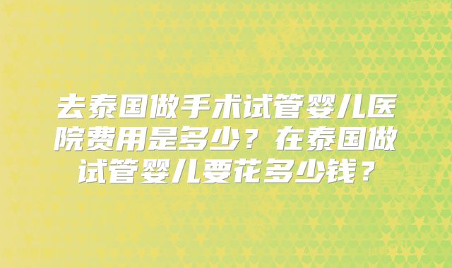 去泰国做手术试管婴儿医院费用是多少?在泰国做试管婴儿要花多少钱?