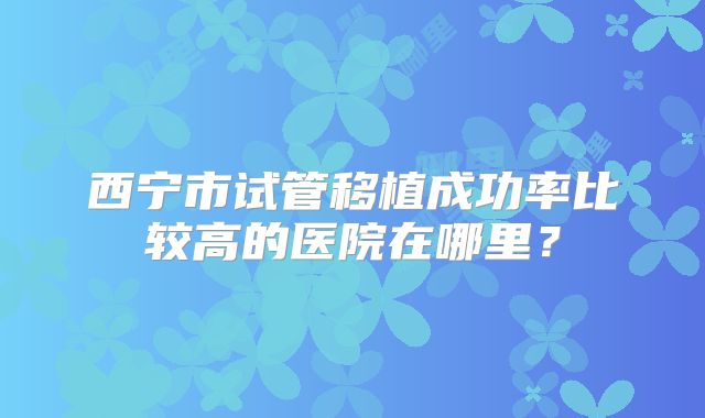 西宁市试管移植成功率比较高的医院在哪里？