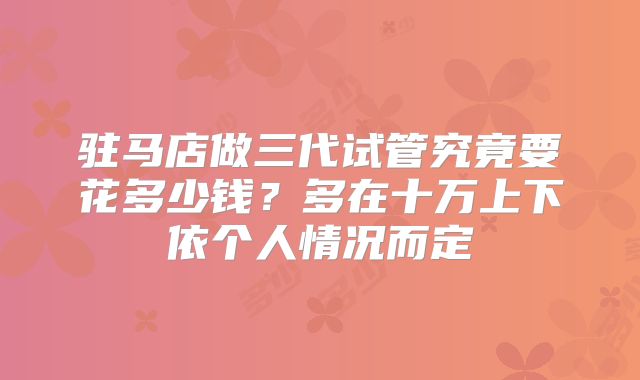 驻马店做三代试管究竟要花多少钱？多在十万上下依个人情况而定