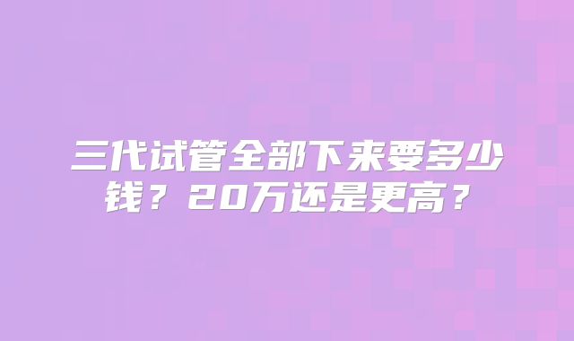 三代试管全部下来要多少钱?20万还是更高?