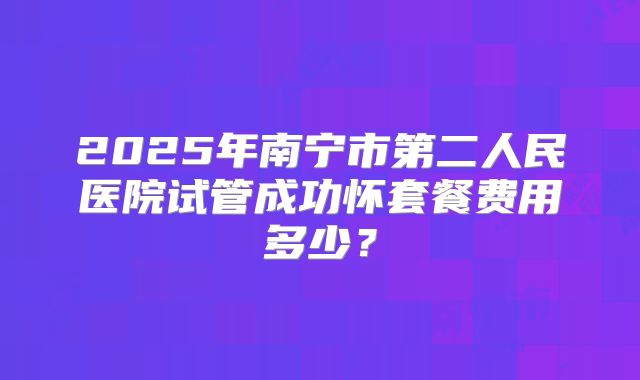 2025年南宁市第二人民医院试管成功怀套餐费用多少？