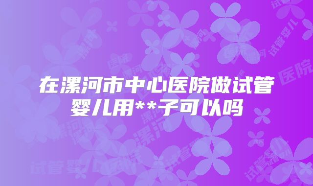 在漯河市中心医院做试管婴儿用**子可以吗