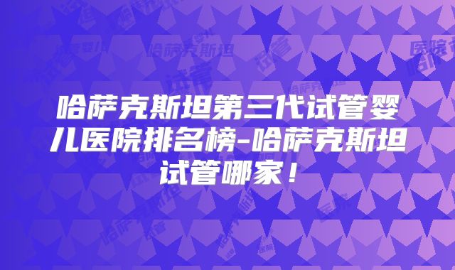 哈萨克斯坦第三代试管婴儿医院排名榜-哈萨克斯坦试管哪家！