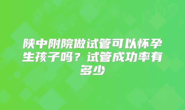 陕中附院做试管可以怀孕生孩子吗？试管成功率有多少