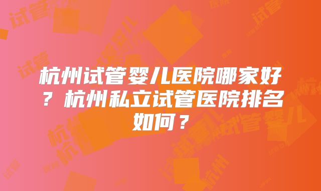 杭州试管婴儿医院哪家好?杭州私立试管医院排名如何?