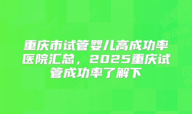 重庆市试管婴儿高成功率医院汇总，2025重庆试管成功率了解下