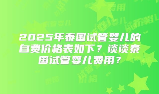 2025年泰国试管婴儿的自费价格表如下?谈谈泰国试管婴儿费用?
