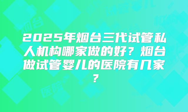 2025年烟台三代试管私人机构哪家做的好?烟台做试管婴儿的医院有几家?