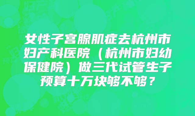 女性子宫腺肌症去杭州市妇产科医院（杭州市妇幼保健院）做三代试管生子预算十万块够不够？