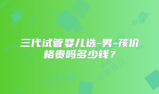 三代试管婴儿选-男-孩价格贵吗多少钱?