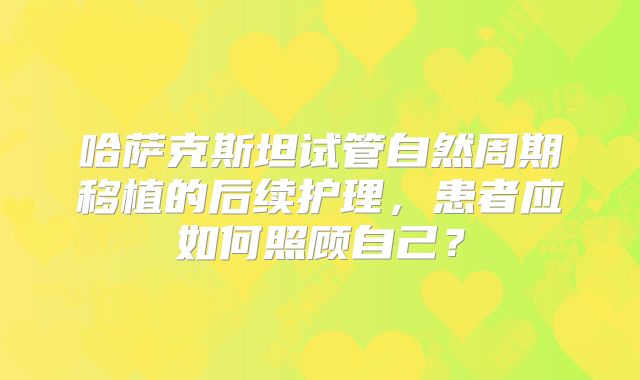 哈萨克斯坦试管自然周期移植的后续护理，患者应如何照顾自己？