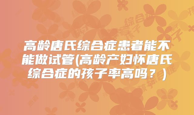 高龄唐氏综合症患者能不能做试管(高龄产妇怀唐氏综合症的孩子率高吗？)