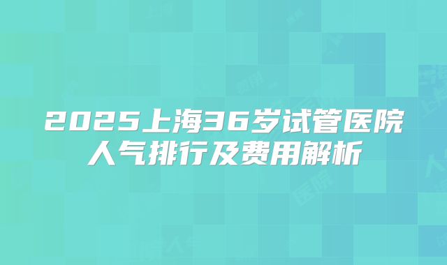 2025上海36岁试管医院人气排行及费用解析