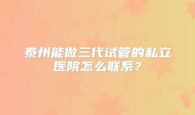 泰州能做三代试管的私立医院怎么联系？