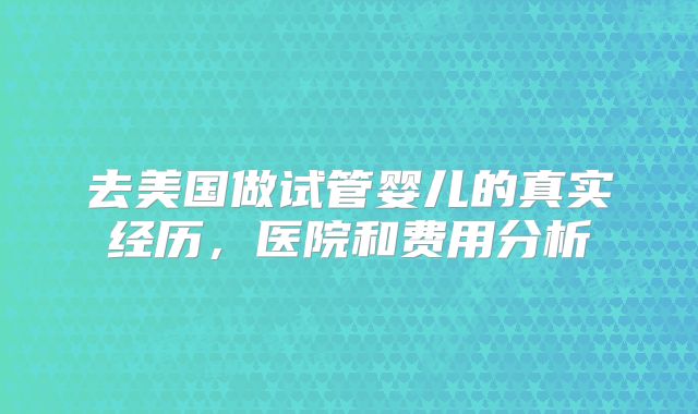 去美国做试管婴儿的真实经历，医院和费用分析