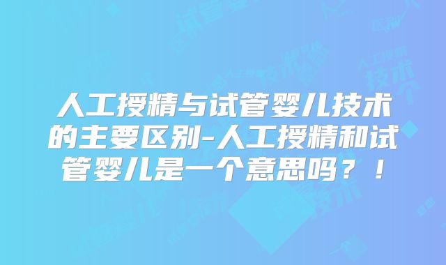 人工授精与试管婴儿技术的主要区别-人工授精和试管婴儿是一个意思吗？！