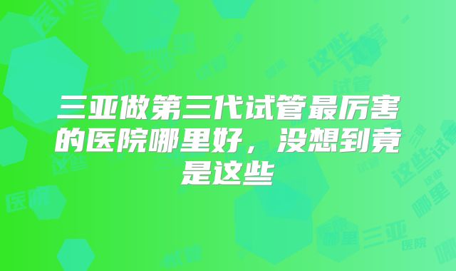 三亚做第三代试管最厉害的医院哪里好，没想到竟是这些