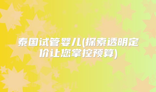 泰国试管婴儿(探索透明定价让您掌控预算)