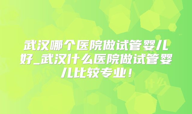 武汉哪个医院做试管婴儿好_武汉什么医院做试管婴儿比较专业！