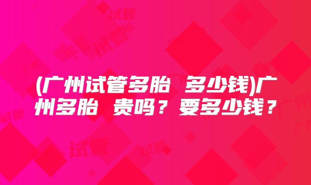 (广州试管多胎 多少钱)广州多胎 贵吗？要多少钱？