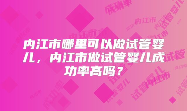 内江市哪里可以做试管婴儿,内江市做试管婴儿成功率高吗?