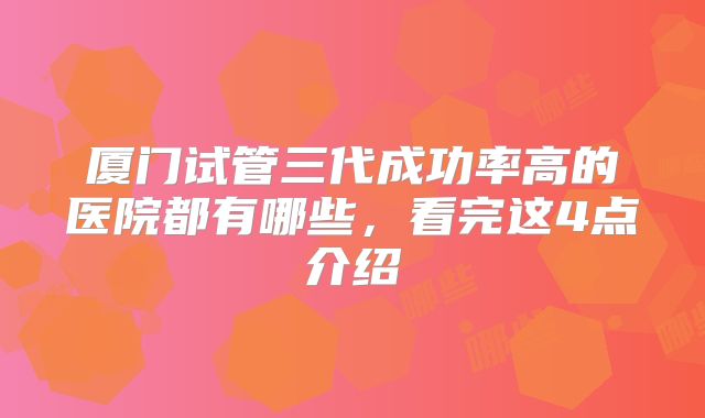 厦门试管三代成功率高的医院都有哪些，看完这4点介绍