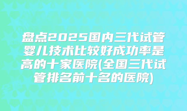 盘点2025国内三代试管婴儿技术比较好成功率是高的十家医院(全国三代试管排名前十名的医院)