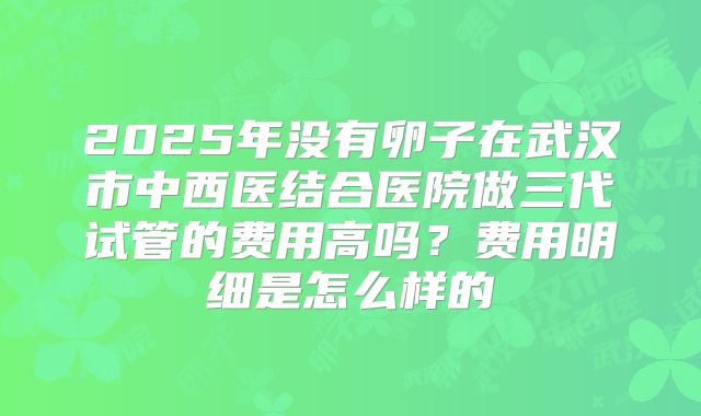 2025年没有卵子在武汉市中西医结合医院做三代试管的费用高吗？费用明细是怎么样的