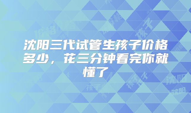 沈阳三代试管生孩子价格多少,花三分钟看完你就懂了
