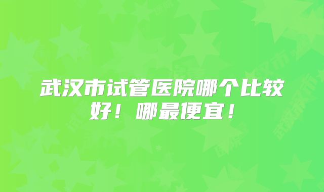武汉市试管医院哪个比较好!哪最便宜!