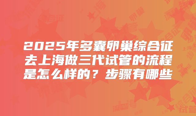 2025年多囊卵巢综合征去上海做三代试管的流程是怎么样的?步骤有哪些
