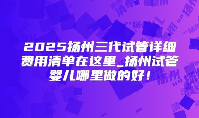 2025扬州三代试管详细费用清单在这里_扬州试管婴儿哪里做的好!