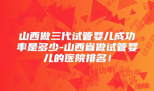 山西做三代试管婴儿成功率是多少-山西省做试管婴儿的医院排名!