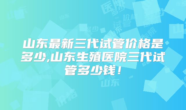 山东最新三代试管价格是多少,山东生殖医院三代试管多少钱!