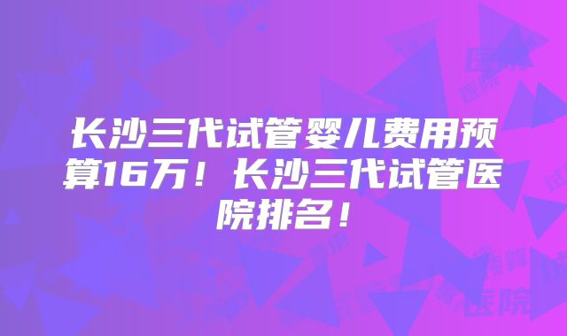 长沙三代试管婴儿费用预算16万!长沙三代试管医院排名!