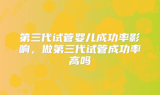 第三代试管婴儿成功率影响，做第三代试管成功率高吗