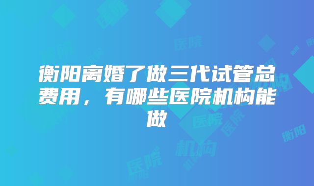 衡阳离婚了做三代试管总费用，有哪些医院机构能做