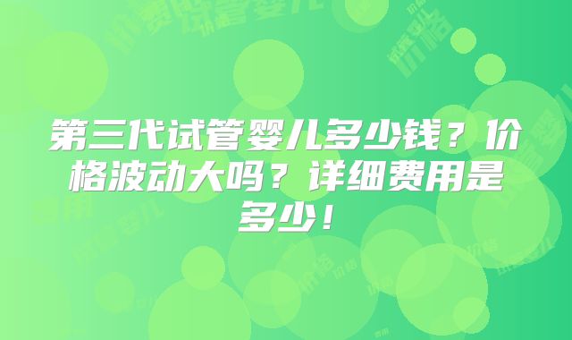 第三代试管婴儿多少钱？价格波动大吗？详细费用是多少！