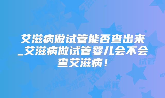 艾滋病做试管能否查出来_艾滋病做试管婴儿会不会查艾滋病!