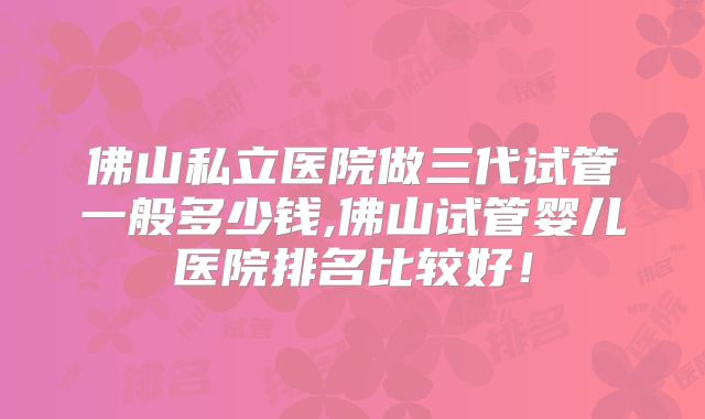 佛山私立医院做三代试管一般多少钱,佛山试管婴儿医院排名比较好！