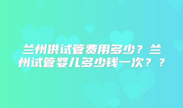 兰州供试管费用多少？兰州试管婴儿多少钱一次？？