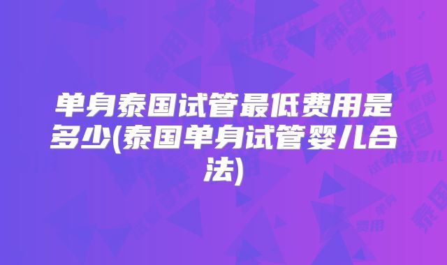 单身泰国试管最低费用是多少(泰国单身试管婴儿合法)