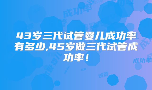 43岁三代试管婴儿成功率有多少,45岁做三代试管成功率！