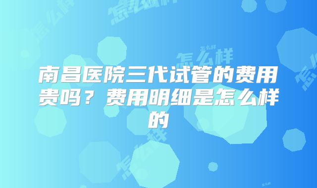 南昌医院三代试管的费用贵吗?费用明细是怎么样的