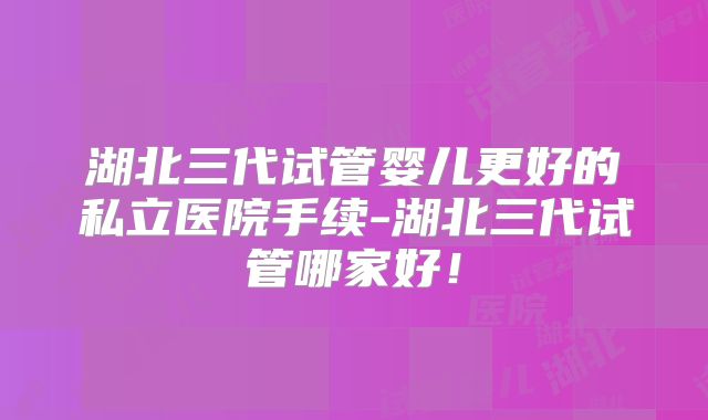 湖北三代试管婴儿更好的私立医院手续-湖北三代试管哪家好!