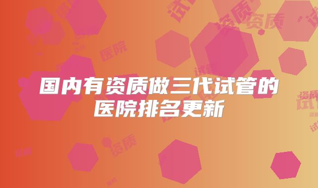 国内有资质做三代试管的医院排名更新