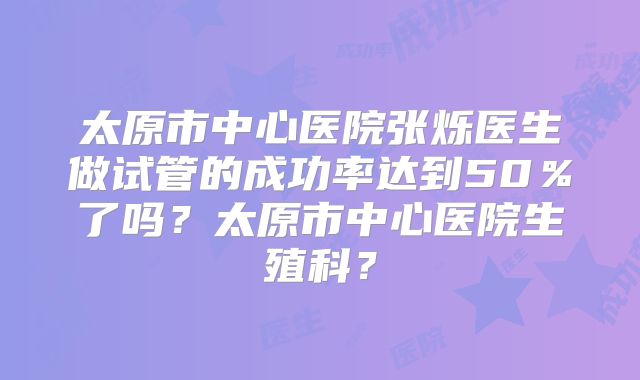 太原市中心医院张烁医生做试管的成功率达到50％了吗？太原市中心医院生殖科？