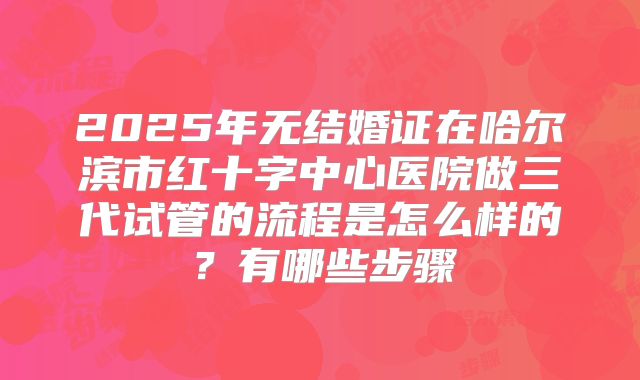 2025年无结婚证在哈尔滨市红十字中心医院做三代试管的流程是怎么样的？有哪些步骤