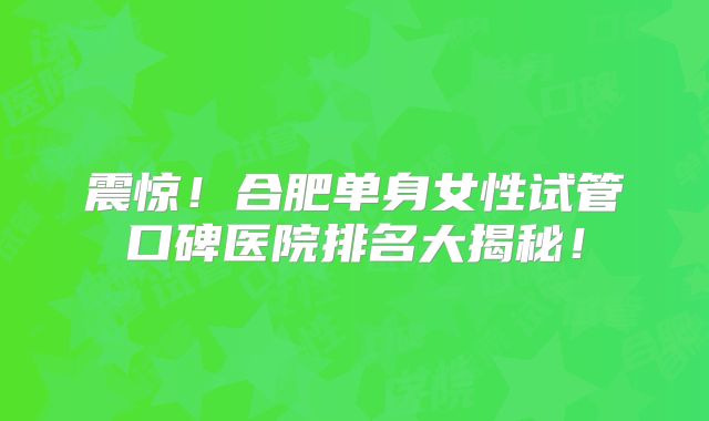 震惊!合肥单身女性试管口碑医院排名大揭秘!